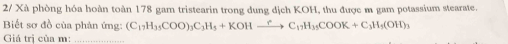 2/ Xà phòng hóa hoàn toàn 178 gam tristearin trong dung dịch KOH, thu được m gam potassium stearate. 
Biết sơ đồ của phản ứng: (C_17H_35COO)_3C_3H_5+KOHxrightarrow rC_17H_35COOK+C_3H_5(OH)_3
Giá trị của m :_