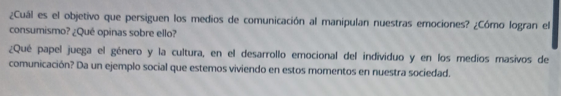 ¿Cuál es el objetivo que persiguen los medios de comunicación al manipulan nuestras emociones? ¿Cómo logran el 
consumismo? ¿Qué opinas sobre ello? 
¿Qué papel juega el género y la cultura, en el desarrollo emocional del individuo y en los medios masivos de 
comunicación? Da un ejemplo social que estemos viviendo en estos momentos en nuestra sociedad.