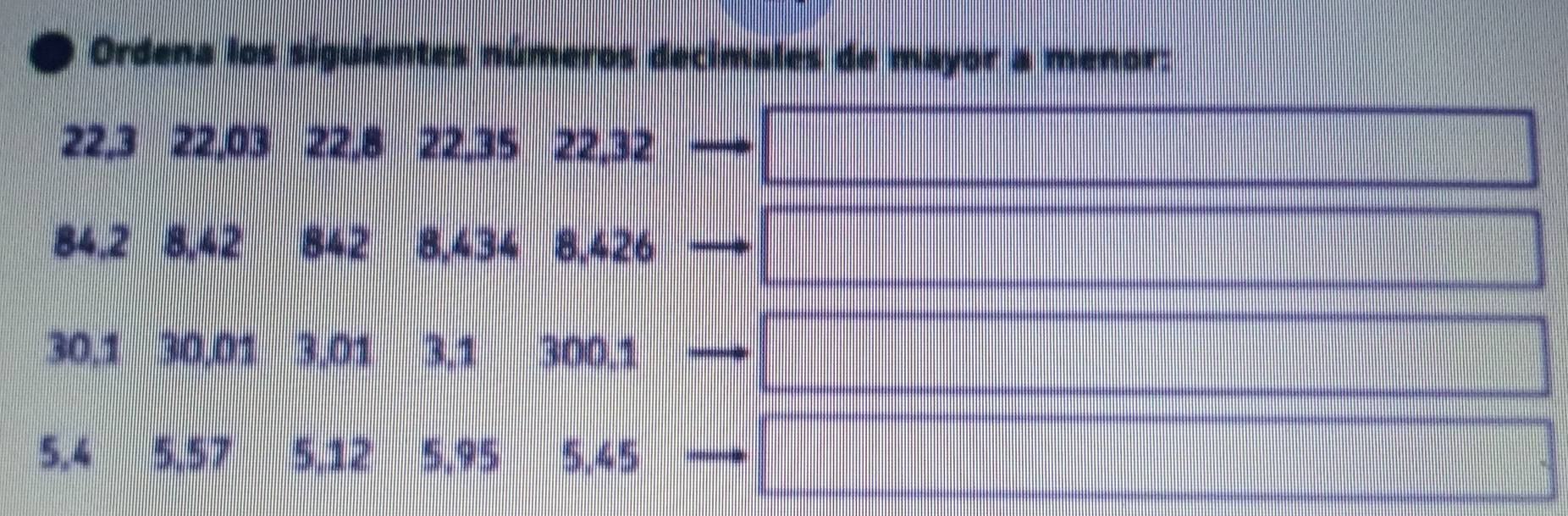 Ordena los siguientes números decimales de mayor a menor:
22, 3 22, 03 22, 8 22, 35 22, 32
84.2 8.42 842 8.434 8.426
30,1 30,01 3.01 3.1 300.1
5.4 5.57 5,12 5.95 5,45