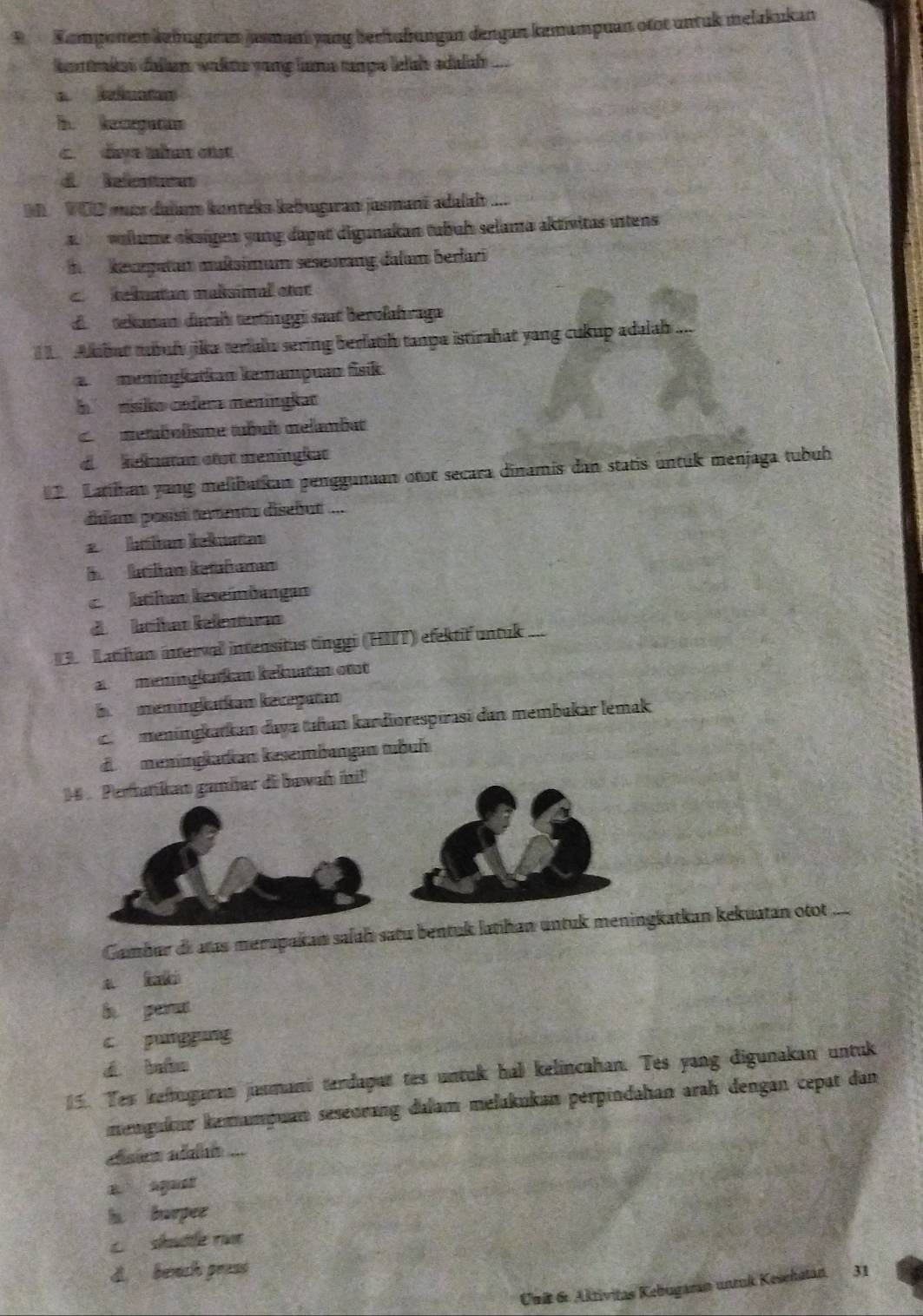 Kompunen kuhugaran jasman yang berhufrungan dengan knnampuan otor untuk melakukan
kntkas dalum walne yong lams tnpe lelsh adalah ...
i keegaton
c. dave the otst
d Relenicas
VOD mucr daïam kunteks kebugaran jusmanã adalah .
a  waue eksigen yang dagat digunakan tubuh selama aktivitas intens
i keurpatam maßsimum seseurang dalam berlari
C kekuatn maßsimal etar
d tekaman duraís tertínggi sut berolahraga
ubut tbul jika teriain sering berlatih tanpa istirahat yang cukup adalah ...
memingkatkan kemampuan fisik.
h  rsko cofera meningkat
metabolisme tubult mélambat
d hehustan otst meningkat
2 Latihan yang melibatkan penggunan otot secara dīnamis dan statis untuk menjaga tubuh
dalan posisó textenta disebut ...
e kaütum keküaten
B katilan ketäfaman
c ktihan keseindangan
d ktíhar kelesturan
Latilan interval intensitas tinggi (HIIT) efektif untuk ...
ameningkarkan kekuatan ott
bmemingkatkan keceşatan
ca meningkatkan daya tañan kardiorespirasi dan membakar lemak
d meningkadkan keseimbangan tubuh
14   Pertatikan gamíar di bawah ini!
Gambur de atas merapakan salaḥ satu bentuk latihan untuk meningkatkan kekuatan otot_
a
h perat
c pungging
d bào
5. Tes keftugaram jusmani terdapat tes untuk hal kelincahan. Tes yang digunakan untuk
mengukur kemampuan seseorang dalam melakukan perpindahan arah dengan cepat dan
clsien aln ...
B agust
h burpee
c shatle run
d bench press 31
Unit 6. Aktivitas Kebugaran unmk Kesehatan