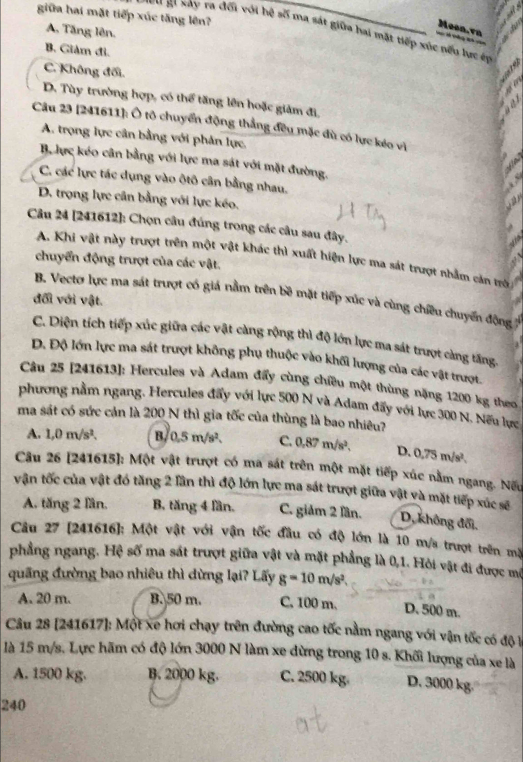 giữa hai mặt tiếp xúc tăng lên?
Moon. vn
A. Tăng lên.
*  'Bi Xay ra đối với hệ số ma sát giữa hai mặt tiếp xúc nếu lực éự
B. Giàm đi.
C. Không đối.
D. Tùy trường hợp, có thể tăng lên hoặc giảm đị,
Câu 23 [241611]: Ô tô chuyển động thẳng đều mặc dù có lực kéo vì
A. trọng lực cân bằng với phân lực,
B. lực kéo cân bằng với lực ma sát với mặt đường.
C. các lực tác dụng vào ôtô cân bằng nhau.
D. trọng lực cân bằng với lực kéo.
Câu 24 [241612]: Chọn câu đúng trong các câu sau đây.
A. Khi vật này trượt trên một vật khác thì xuất hiện lực ma sát trượt nhằm căn trờ
chuyển động trượt của các vật.
B. Vecto lực ma sát trượt có giá nằm trên bề mặt tiếp xúc và cùng chiêu chuyển động
đối với vật.
C. Diện tích tiếp xúc giữa các vật càng rộng thì độ lớn lực ma sát trượt càng tầng.
D. Độ lớn lực ma sát trượt không phụ thuộc vào khối lượng của các vật trượt.
Câu 25 [241613]: Hercules và Adam đẩy cùng chiều một thùng nặng 1200 kg theo
phương nằm ngang. Hercules đẩy với lực 500 N và Adam đấy với lực 300 N. Nếu lực
ma sát có sức cản là 200 N thì gia tốc của thùng là bao nhiêu?
A. 1,0m/s^2. B, 0.5m/s^2.
C. 0.87m/s^2. D、 0.75m/s^2.
Câu 26 [241615]: Một vật trượt có ma sát trên một mặt tiếp xúc nằm ngang. Nếu
vận tốc của vật đó tăng 2 lần thì độ lớn lực ma sát trượt giữa vật và mặt tiếp xúc sẽ
A. tăng 2 lần, B. tăng 4 lần. C. giảm 2 lần. D, không đối,
Câu 27 [241616]: Một vật với vận tốc đầu có độ lớn là 10 m/s trượt trên mặ
phẳng ngang. Hệ số ma sát trượt giữa vật và mặt phẳng là 0,1. Hỏi vật đi được mô
quãng đường bao nhiêu thì dừng lại? Lấy g=10m/s^2.
A. 20 m. B. 50 m.
C, 100 m. D. 500 m.
Câu 28 [241617]: Một xe hơi chạy trên đường cao tốc nằm ngang với vận tốc có độ t
là 15 m/s. Lực hãm có độ lớn 3000 N làm xe dừng trong 10 s. Khối lượng của xe là
A. 1500 kg. B. 2000 kg. C. 2500 kg.
D. 3000 kg.
240
