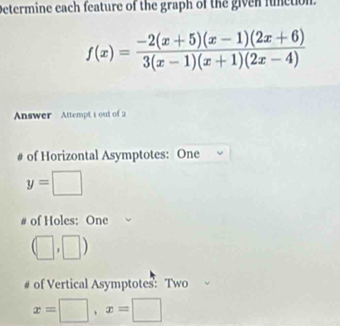 Determine each feature of the graph of the given function.
f(x)= (-2(x+5)(x-1)(2x+6))/3(x-1)(x+1)(2x-4) 
Answer Attempt 1 out of 2 
# of Horizontal Asymptotes: One
y=□
# of Holes: One
(□ ,□ )
# of Vertical Asymptotes: Two
x=□ , x=□