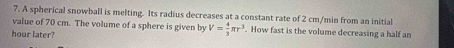 A spherical snowball is melting. Its radius decreases at a constant rate of 2 cm/min from an initial 
value of 70 cm. The volume of a sphere is given by V= 4/3 π r^3. How fast is the volume decreasing a half an 
hour later?