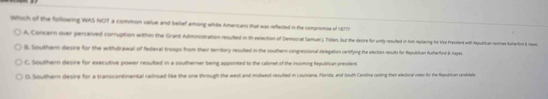 which of the following WAS NOT a common value and belief among white Americans that was reflected in the compromise of 18777
A Concern over perceived corrupion ih ninniiita et ea e de utee i i e e e e t t euian ominee Rutherford B. Hayes
B. Southern desire for the withdrawal of federal troops from their territory resulted in the southern conplessional delegation certifying the election results for Rpublican Rutherford BB. Hayes
C. Southern desire for executive power resulted in a southerner being appointed to the cabinet of the incoming Republican president
0. Southern desire for a transcontinental railroad like the one through the west and midwest resulted in Louisiana, Florida, and South Carolina casting their electoral votes for the Republican candidate