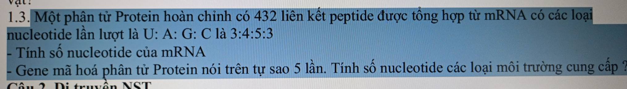 Một phân tử Protein hoàn chỉnh có 432 liên kết peptide được tổng hợp từ mRNA có các loại 
nucleotide lần lượt là U: A: G: C là 3:4:5:3
- Tính số nucleotide của mRNA 
- Gene mã hoá phân tử Protein nói trên tự sao 5 lần. Tính số nucleotide các loại môi trường cung cấp ? 
Câu 2 Di truvền NST