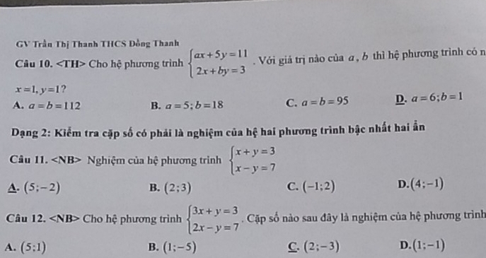 GV Trần Thị Thanh THCS Đồng Thanh
Câu 10. Cho hệ phương trình beginarrayl ax+5y=11 2x+by=3endarray. Với giả trị nào của a, b thì hệ phương trình có n
x=1, y=1
A. a=b=112 B. a=5; b=18 C. a=b=95 D. a=6;b=1
Dạng 2: Kiểm tra cặp số có phải là nghiệm của hệ hai phương trình bậc nhất hai ần
Câu 11. Nghiệm của hệ phương trình beginarrayl x+y=3 x-y=7endarray.
A. (5;-2) B. (2;3) C. (-1;2) D. (4;-1)
Câu 12. Cho hệ phương trình beginarrayl 3x+y=3 2x-y=7endarray. Cặp số nào sau đây là nghiệm của hệ phương trình
A. (5:1) B. (1;-5) C. (2;-3) D. (1;-1)