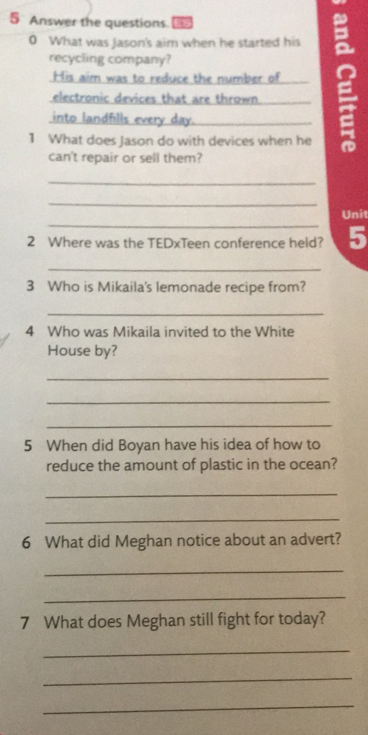 Answer the questions. is 
0 What was Jason's aim when he started his 
recycling company? 
His aim was to reduce the number of 
electronic devices that are thrown. 
into landfills every day._ 
1 What does Jason do with devices when he 
can't repair or sell them? 
_ 
_ 
_ 
Unit 
2 Where was the TEDxTeen conference held? 5 
_ 
3 Who is Mikaila's lemonade recipe from? 
_ 
4 Who was Mikaila invited to the White 
House by? 
_ 
_ 
_ 
5 When did Boyan have his idea of how to 
reduce the amount of plastic in the ocean? 
_ 
_ 
6 What did Meghan notice about an advert? 
_ 
_ 
7 What does Meghan still fight for today? 
_ 
_ 
_