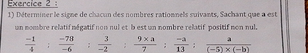 Déterminer le signe de chacun des nombres rationnels suivants, Sachant que a est 
un nombre relatif négatif non nul et b est un nombre relatif positif non nul.
 (-1)/4 ;  (-78)/-6 ;  3/-2  frac  ;  (9* a)/7 ;  (-a)/13 ;  a/(-5)* (-b) 