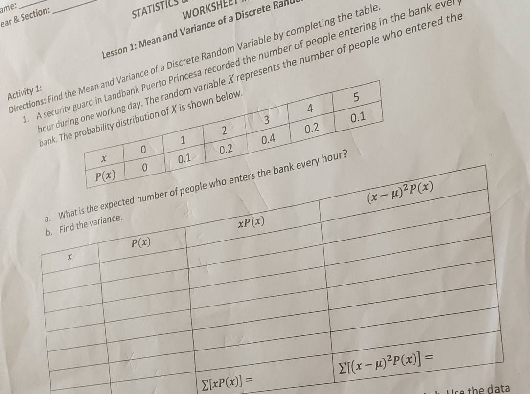 ame:
ear & Section:
STATISTICS
WORKSHEET
Lesson 1: Mean and Variance of a Discrete Rand
irections: Fiance of a Discrete Random Variable by completing the table
_A secesa recorded the number of people entering in the bank eve
ourpresents the number of people who entered th
Activity 1:
bank
sumlimits [xP(x)]=
se the data