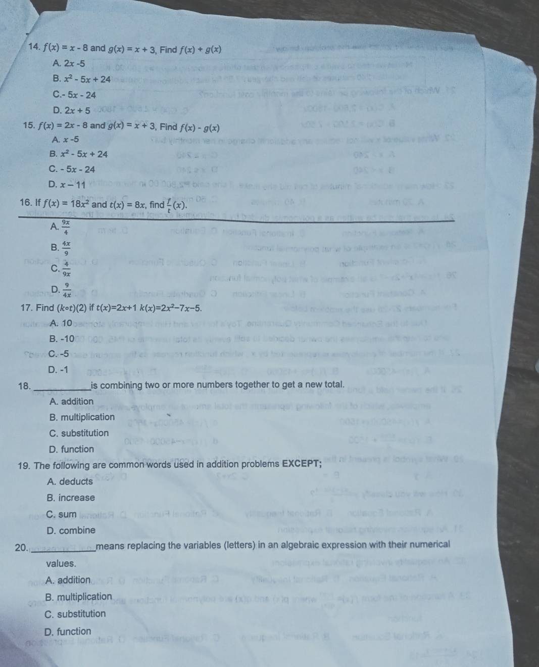 f(x)=x-8 and g(x)=x+3 , Find f(x)+g(x)
A. 2x-5
B. x^2-5x+24
C. 5x-24
D. 2x+5
15. f(x)=2x-8 and g(x)=x+3 , Find f(x)-g(x)
A. x-5
B. x^2-5x+24
C. -5x-24
D. x-11
16. If f(x)=18x^2 and t(x)=8x , find  f/t (x).
A.  9x/4 
B.  4x/9 
C.  4/9x 
D.  9/4x 
17. Find (kcirc t)(2) if t(x)=2x+1k(x)=2x^2-7x-5.
A. 10
B. -10
C. -5
D. -1
18. _is combining two or more numbers together to get a new total.
A. addition
B. multiplication
C. substitution
D. function
19. The following are common words used in addition problems EXCEPT;
A. deducts
B. increase
C. sum
D. combine
20. _means replacing the variables (letters) in an algebraic expression with their numerical
values.
A. addition
B. multiplication
C. substitution
D. function