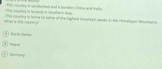 This country is landlocked and it borders China and India.
-This country is located in Southern Asia.
-This country is home to some of the highest mountain peaks in the Himalayan Mountains.
What is this country?
A) North Korea
@ Nepal
c) Germany