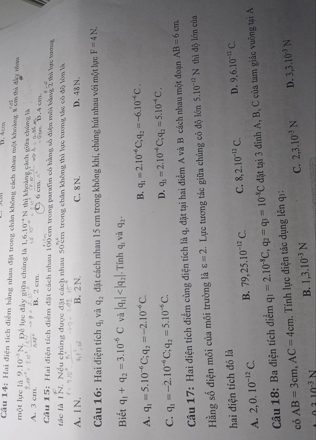 D. 4cm
Câu 14: Hai điện tích điểm bằng nhau đặt trong chân không cách nhau một khoảng 8 cm thì đấy nhau
một lực là 9.10^(-5)N. Để lực đầy giữa chúng là 1,6.10^(-4)N T thì khoảng cách giữa chúng là
A. 3 cm. B. 2 cm.
6 cm. D. 4 cm.
Câu 15: Hai điện tích điểm đặt cách nhau 100cm trong parafin có hằng số điện môi bằng 2 thì lực tương
tác là 1N. Nếu chúng được đặt cách nhau 50 cm trong chân không thì lực tương tác có độ lớn là
A. 1N. B. 2N. C. 8 N. D. 48 N.
Câu 16: Hai điện tích q_1 và q_2 đặt cách nhau 15 cm trong không khí, chúng hút nhau với một lực F=4N.
Biết q_1+q_2=3.10^(-6)C và |q_1| . Tính q_1 và q_2.
A. q_1=5.10^(-6)C;q_2=-2.10^(-6)C. B. q_1=2.10^(-6)C;q_2=-6.10^(-6)C.
D.
C. q_1=-2.10^(-6)C;q_2=5.10^(-6)C. q_1=2.10^(-6)C;q_2=5.10^(-6)C.
Câu 17: Hai điện tích điểm cùng điện tích là q, đặt tại hai điểm A và B cách nhau một đoạn AB=6cm.
Hằng số điện môi của môi trường là varepsilon =2. Lực tương tác giữa chúng có độ lớn 5.10^(-12)N thì độ lớn của
hai điện tích đó là
A. 2,0.10^(-12)C.
B. 79,25.10^(-12)C. C. 8,2.10^(-12)C.
D. 9,6.10^(-12)C.
Câu 18: Ba điện tích điểm q_1=2.10^(-8)C,q_2=q_3=10^(-8)C đặt tại 3 đỉnh A, B, C của tam giác vuông tại A
có AB=3cm,AC=4cm Tính lực điện tác dụng lên q1:
C.
0310^(-3)N
B. 1,3.10^(-3)N 2,3.10^(-3)N D. 3,3.10^(-3)N