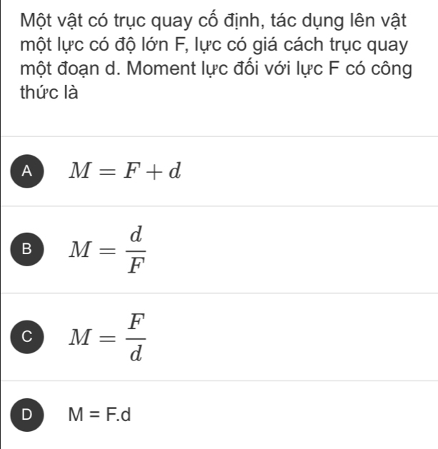 Một vật có trục quay cố định, tác dụng lên vật
một lực có độ lớn F, lực có giá cách trục quay
một đoạn d. Moment lực đổi với lực F có công
thức là
A M=F+d
B M= d/F 
C M= F/d 
D M=F.d