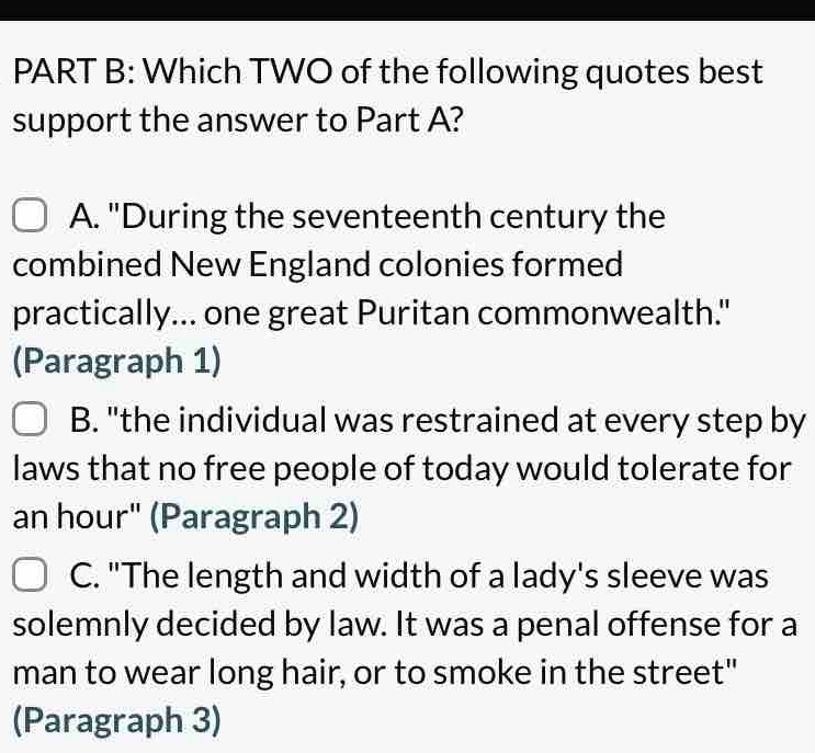 Which TWO of the following quotes best
support the answer to Part A?
A. "During the seventeenth century the
combined New England colonies formed
practically... one great Puritan commonwealth."
(Paragraph 1)
B. "the individual was restrained at every step by
laws that no free people of today would tolerate for
an hour" (Paragraph 2)
C. "The length and width of a lady's sleeve was
solemnly decided by law. It was a penal offense for a
man to wear long hair, or to smoke in the street"
(Paragraph 3)