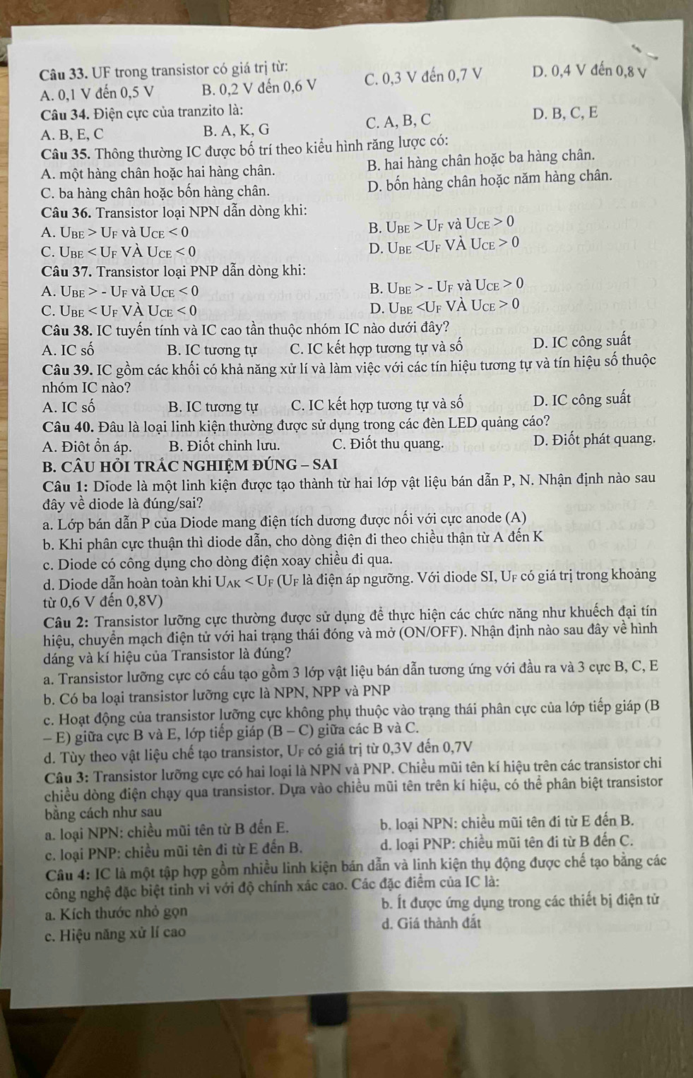 UF trong transistor có giá trị từ: D. 0,4 V đến 0,8 v
A. 0,1 V đến 0,5 V B. 0,2 V đến 0,6 V C. 0,3 V đến 0,7 V
Câu 34. Điện cực của tranzito là: D. B, C, E
A. B, E, C B. A, K, G C. A, B, C
Câu 35. Thông thường IC được bố trí theo kiểu hình răng lược có:
A. một hàng chân hoặc hai hàng chân. B. hai hàng chân hoặc ba hàng chân.
C. ba hàng chân hoặc bốn hàng chân. D. bốn hàng chân hoặc năm hàng chân.
Câu 36. Transistor loại NPN dẫn dòng khi:
A. U_BE>U_F và U_CE<0</tex>
B. U_BE>U_F và U_CE>0
C. U_BE vÀ U_CE<0</tex>
D. U_BE Vdot A U_CE>0
Câu 37. Transistor loại PNP dẫn dòng khi:
A. Ube -U_F và U_CE<0</tex>
B. U_BE>-U_F và U_CE>0
C. Ube VV U_CE<0</tex> D. U_BE vÀ U_CE>0
Câu 38. IC tuyến tính và IC cao tần thuộc nhóm IC nào dưới đây?
A. IC số B. IC tương tự C. IC kết hợp tương tự và số D. IC công suất
Câu 39. IC gồm các khối có khả năng xử lí và làm việc với các tín hiệu tương tự và tín hiệu số thuộc
nhóm IC nào?
A. IC số B. IC tương tự C. IC kết hợp tương tự và shat O D. IC công suất
Câu 40. Đâu là loại linh kiện thường được sử dụng trong các đèn LED quảng cáo?
A. Điôt ổn áp. B. Điốt chỉnh lưu. C. Điốt thu quang. D. Điốt phát quang.
B. CÂU HỏI TRÁC NGHIỆM ĐÚNG - SAI
Câu 1: Diode là một linh kiện được tạo thành từ hai lớp vật liệu bán dẫn P, N. Nhận định nào sau
đây về diode là đúng/sai?
a. Lớp bán dẫn P của Diode mang điện tích dương được nối với cực anode (A)
b. Khi phân cực thuận thì diode dẫn, cho dòng điện đi theo chiều thận từ A đến K
c. Diode có công dụng cho dòng điện xoay chiều đi qua.
d. Diode dẫn hoàn toàn khi U_AK (Uf là điện áp ngưỡng. Với diode SI, UF có giá trị trong khoảng
từ 0,6 V đến 0,8V)
Câu 2: Transistor lưỡng cực thường được sử dụng để thực hiện các chức năng như khuếch đại tín
hiệu, chuyển mạch điện tử với hai trạng thái đóng và mở (ON/OFF). Nhận định nào sau đây về hình
dáng và kí hiệu của Transistor là đúng?
a. Transistor lưỡng cực có cấu tạo gồm 3 lớp vật liệu bán dẫn tương ứng với đầu ra và 3 cực B, C, E
b. Có ba loại transistor lưỡng cực là NPN, NPP và PNP
c. Hoạt động của transistor lưỡng cực không phụ thuộc vào trạng thái phân cực của lớp tiếp giáp (B
- E) giữa cực B và E, lớp tiếp giáp (B-C) giữa các B và C.
d. Tùy theo vật liệu chế tạo transistor, UF có giá trị từ 0,3V đến 0,7V
Câu 3: Transistor lưỡng cực có hai loại là NPN và PNP. Chiều mũi tên kí hiệu trên các transistor chi
chiều dòng điện chạy qua transistor. Dựa vào chiều mũi tên trên kí hiệu, có thể phân biệt transistor
bằng cách như sau
a. loại NPN: chiều mũi tên từ B đến E. b. loại NPN: chiều mũi tên đi từ E đến B.
c. loại PNP: chiều mũi tên đi từ E đến B. d. loại PNP: chiều mũi tên đi từ B đến C.
Câu 4: IC là một tập hợp gồm nhiều linh kiện bán dẫn và linh kiện thụ động được chế tạo bằng các
công nghệ đặc biệt tinh vi với độ chính xác cao. Các đặc điểm của IC là:
a. Kích thước nhỏ gọn b. Ít được ứng dụng trong các thiết bị điện tử
c. Hiệu năng xử lí cao d. Giá thành đắt