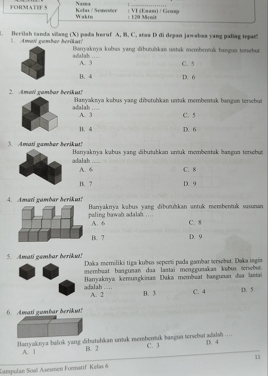 Nama
_
FORMATIF 5 Kelas / Semester : VI (Enam) / Genap
Waktu : 120 Menit
I. Berilah tanda silang (X) pada huruf A, B, C, atau D di depan jawaban yang paling tepat!
1. Amati gambar berikut!
Banyaknya kubus yang dibutuhkan untuk membentuk bangun tersebut
adalah …
A. 3 C. 5
B. 4 D. 6
2. Amati gambar berikut!
Banyaknya kubus yang dibutuhkan untuk membentuk bangun tersebut
adalah …
A. 3 C. 5
B. 4 D. 6
3. Amati gambar berikut!
Banyaknya kubus yang dibutuhkan untuk membentuk bangun tersebut
adalah …
A. 6 C. 8
B. 7 D. 9
4. Amati gambar berikut!
Banyaknya kubus yang dibutuhkan untuk membentuk susunan
paling bawah adalah …
A. 6 C. 8
B. 7 D. 9
5. Amati gambar berikut!
Daka memiliki tiga kubus seperti pada gambar tersebut. Daka ingin
membuat bangunan dua lantai menggunakan kubus tersebut.
Banyaknya kemungkinan Daka membuat bangunan dua lantai
adalah … D. 5
A. 2 B. 3 C. 4
6. Amati gambar berikut!
Banyaknya balok yang dibutuhkan untuk membentuk bangun tersebut adalah …
A. 1 B. 2 C. 3 D. 4
Kumpulan Soal Asesmen Formatif Kelas 6 11