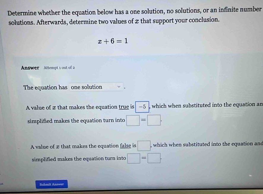 Determine whether the equation below has a one solution, no solutions, or an infinite number
solutions. Afterwards, determine two values of x that support your conclusion.
x+6=1
Answer Attempt 1 out of 2
The equation has one solution
A value of x that makes the equation true is −5 which when substituted into the equation an
simplified makes the equation turn into □ =□.
A value of x that makes the equation false is □ , which when substituted into the equation and
simplified makes the equation turn into □ =□. 
Submit Answer