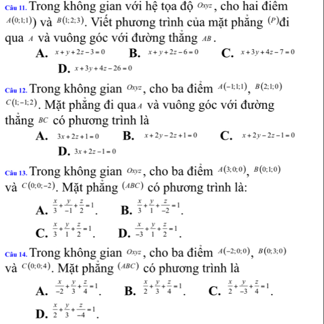 cam Trong không gian với hệ tọa độ ∞ , cho hai điểm
A(0;1;1)) và B(1;2;3). Viết phương trình của mặt phẳng ('')đi
qua 4 và vuông góc với đường thăng 4 .
A. x+y+2z-3=0 B. x+y+2z-6=0 C. x+3y+4z-7=0
D. x+3y+4z-26=0
cầu 12. Trong không gian Oxyz , cho ba điểm A(-1;1;1),B(2;1;0)
C(1;-1;2). Mặt phẳng đi qua4 và vuông góc với đường
thăng &c có phương trình là
A. 3x+2z+1=0 B. x+2y-2z+1=0 C. x+2y-2z-1=0
D. 3x+2z-1=0
ca  Trong không gian ∞, cho ba điểm A(3;0;0),B(0;1;0)
và C(0;0;-2). Mặt phẳng (Δες) có phương trình là:
A.  x/3 + y/-1 + z/2 =1. B.  x/3 + y/1 + z/-2 =1.
C.  x/3 + y/1 + z/2 =1. D.  x/-3 + y/1 + z/2 =1.
ca 14 Trong không gian ∞ , cho ba điểm A(-2;0;0),B(0;3;0)
và C(0;0;4). Mặt phăng (⑷) có phương trình là
A.  x/-2 + y/3 + z/4 =1. B.  x/2 + y/3 + z/4 =1. C.  x/2 + y/-3 + z/4 =1.
D.  x/2 + y/3 + z/-4 =1.