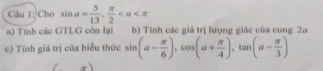 Cho sin a= 5/13 ,  π /2 
a) Tính các GTLG còn lại b) Tính các giá trị lượng giác của cung 2a
c) Tính giá trị của biểu thức sin (a- π /6 ), cos (a+ π /4 ), tan (a- π /3 )
/