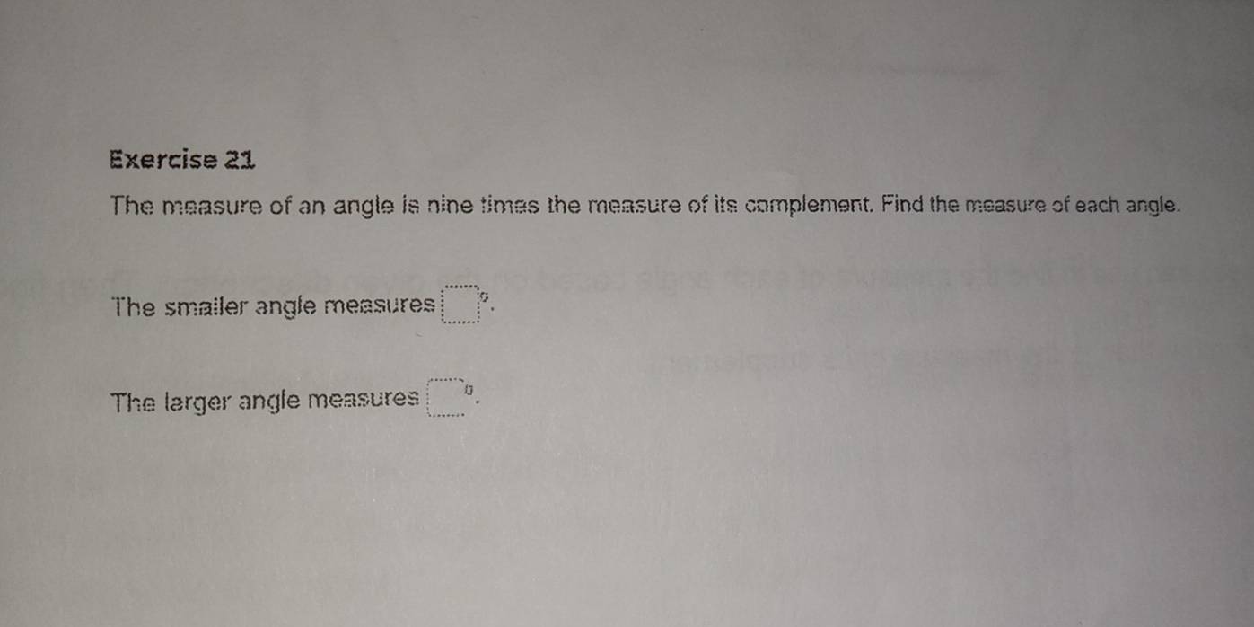 The measure of an angle is nine times the measure of its complement. Find the measure of each angle. 
The smailer angle measures beginarrayr □ _□   n/2   n/4   n/4  hline
The larger angle measures □ ^(□)°