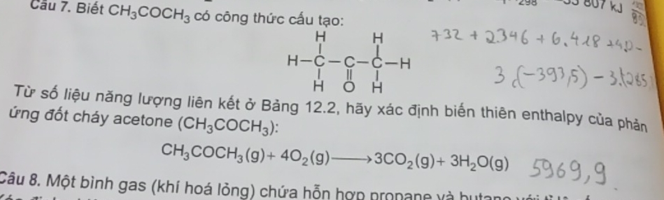 807 kJ
Cầu 7. Biết CH_3COCH_3 có công thức cấu tạo:
Từ số liệu năng lượng liên kết ở Bảng 12.2, hãy xác định biến thiên enthalpy của phản
ứng đốt cháy acetone (CH_3COCH_3)
CH_3COCH_3(g)+4O_2(g)to 3CO_2(g)+3H_2O(g)
Câu 8. Một bình gas (khí hoá lỏng) chứa hỗn hợn propane và h