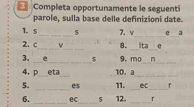 3 × Completa opportunamente le seguenti 
parole, sulla base delle definizioni date. 
_ 
_ 
1. s _s 7. v e a 
__ 
2. c_ V_ 8. Ita e 
_ 
_ 
_ 
3. _e s 9. mo n 
4. p_ eta_ 10.a_ 
_ 
__ 
5. 11. ec r 
es 
_ 
_ 
_ 
6. 12. r
ec S