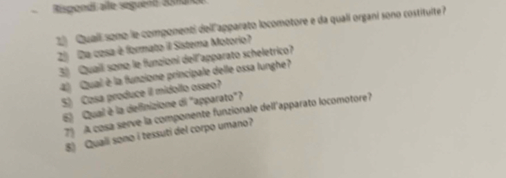 、 Rispondi alle séguent aomance 
2 Qualí sono le componenti dell apparato locomotore e da qualí organi sono costitulte? 
2 Da cosa è formato il Sistema Motorio? 
3) Quailí sono le funzioni dellapparato scheletrico? 
4 Qual è la funzione principale delle ossa lunghe? 
5) Cosa produce il midollo osseo? 
6) Qual è la definizione di "apparato"? 
79 A cosa serve la componente funzionale dell'apparato locomotore? 
8) Quali sono i tessuti del corpo umano?