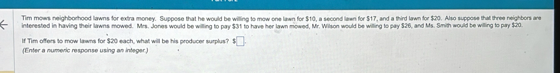 Tim mows neighborhood lawns for extra money. Suppose that he would be willing to mow one lawn for $10, a second lawn for $17, and a third lawn for $20. Also suppose that three neighbors are 
interested in having their lawns mowed. Mrs. Jones would be willing to pay $31 to have her lawn mowed, Mr. Wilson would be willing to pay $26, and Ms. Smith would be willing to pay $20. 
If Tim offers to mow lawns for $20 each, what will be his producer surplus? $ :□. 
(Enter a numeric response using an integer.)