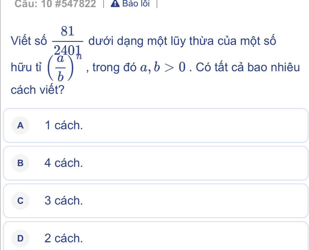 10 #547822 Báo lội
Viết số  81/2401  dưới dạng một lũy thừa của một số
hữu tỉ ( a/b )^n , trong đó a, b>0. Có tất cả bao nhiêu
cách viết?
A 1 cách.
B 4 cách.
c 3 cách.
D 2 cách.