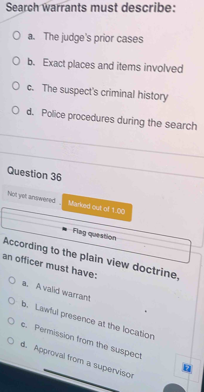 Search warrants must describe:
a. The judge's prior cases
b. Exact places and items involved
c. The suspect's criminal history
d. Police procedures during the search
Question 36
Not yet answered Marked out of 1.00
Flag question
According to the plain view doctrine,
an officer must have:
a. A valid warrant
b. Lawful presence at the location
c. Permission from the suspect
d. Approval from a supervisor