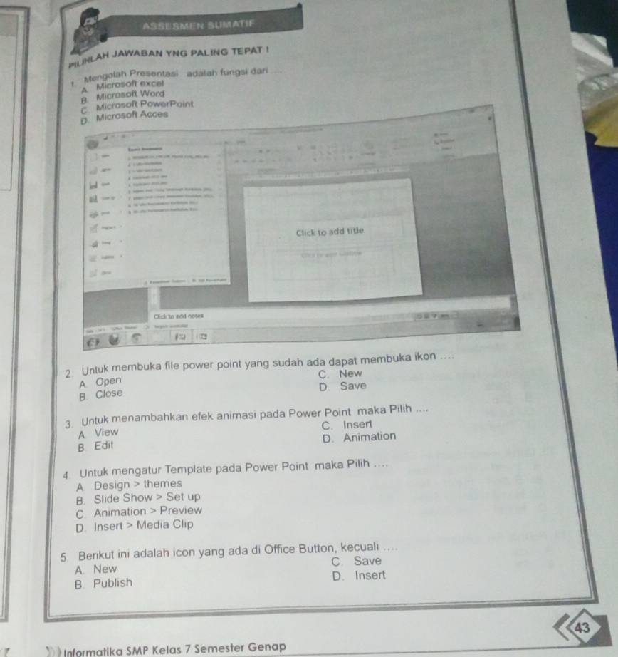 ASSESMEN SUMATIF
PLINLAH JAWABAN YNG PAL ING TEPAT !
Mengolah Presentasi adalah fungsi dan
A Microsoft excel
B. Microsoft Ward
C Microsoft PowerPoint
D. Microsoft Acces

Click to add title
Cick to add note 
2 Untuk membuka file power point yang sudah ada dapat membuka ikon ....
A Open C. New
D. Save
B. Close
3 Untuk menambahkan efek animasi pada Power Point maka Pilih ....
A View C. Insert
B Edit D. Animation
4 Untuk mengatur Template pada Power Point maka Pilih ....
A. Design > themes
B. Slide Show > Set up
C. Animation > Preview
D. Insert > Media Clip
5. Berikut ini adalah icon yang ada di Office Button, kecuali …..
A. New C. Save
B. Publish D. Insert
43
Informatika SMP Kelas 7 Semester Genap