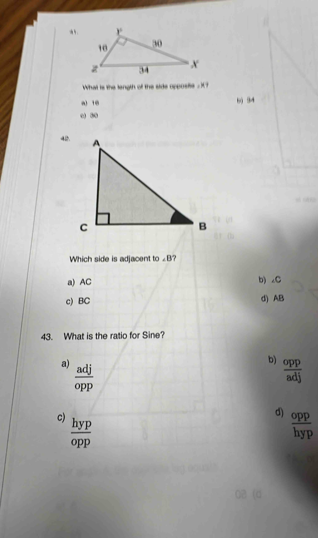 What is the length of the side opposite £?
a) 16 b) 34
e) 30
42.
Which side is adjacent to ∠ B ?
a) AC
b) ∠ C.
c) BC d) AB
43. What is the ratio for Sine?
b)
a)  adj/opp   opp/adj 
d)  opp/hyp 
c)  hyp/opp 