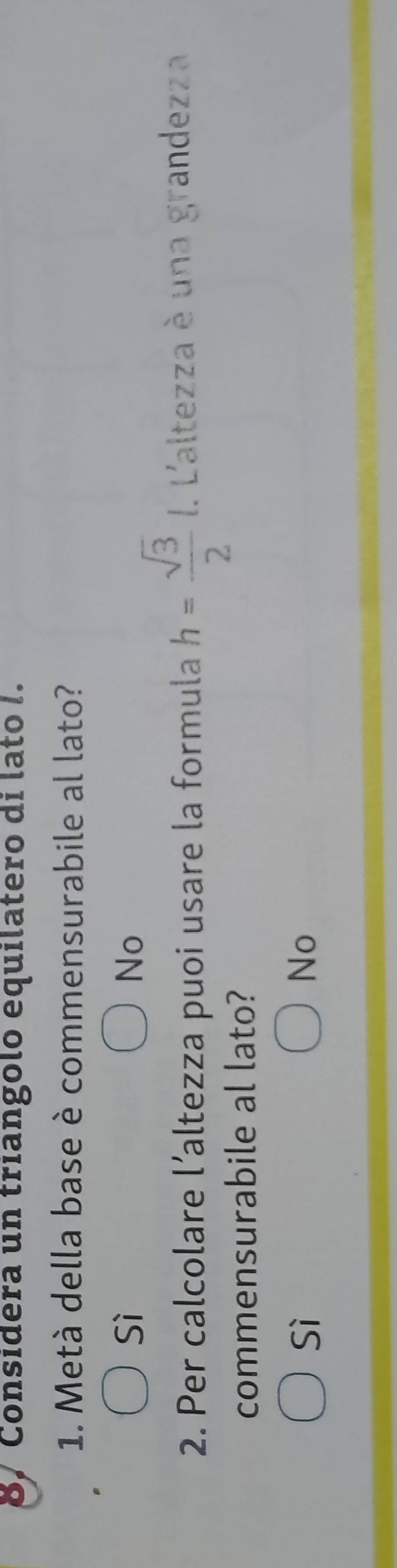 Considera un triangolo equilatero di lato I.
1. Metà della base è commensurabile al lato?
Sì
No
2. Per calcolare l’altezza puoi usare la formula h= sqrt(3)/2 . L'altezza è una grandezza
commensurabile al lato?
Sì
No