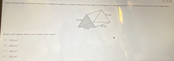 rtillary glued three rectangular pieces of cardboard together to create a house for her lizard in the shape of a triangular prism. The dimensions are shown in the iage below
What is the lateral area of the lizard's new home?
210cm^2
200cm^2
145cm^2
120cm^2