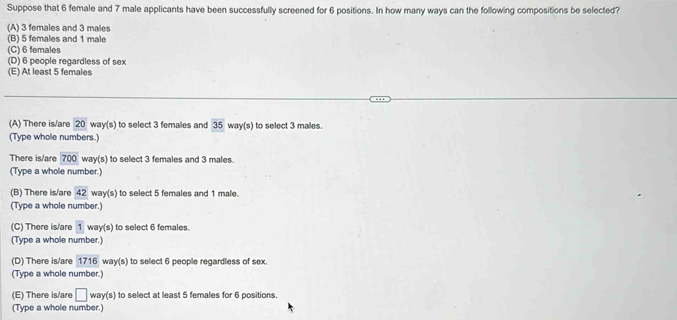 Suppose that 6 female and 7 male applicants have been successfully screened for 6 positions. In how many ways can the following compositions be selected?
(A) 3 females and 3 males
(B) 5 females and 1 male
(C) 6 females
(D) 6 people regardless of sex
(E) At least 5 females
(A) There is/are 20 way(s) to select 3 females and 35 way(s) to select 3 males.
(Type whole numbers.)
There is/are 700 way(s) to select 3 females and 3 males.
(Type a whole number.)
(B) There is/are 42 way(s) to select 5 females and 1 male.
(Type a whole number.)
(C) There is/are 1 way(s) to select 6 females.
(Type a whole number.)
(D) There is/are 1716 way(s) to select 6 people regardless of sex.
(Type a whole number.)
(E) There is/are □ way (s) to select at least 5 females for 6 positions.
(Type a whole number.)