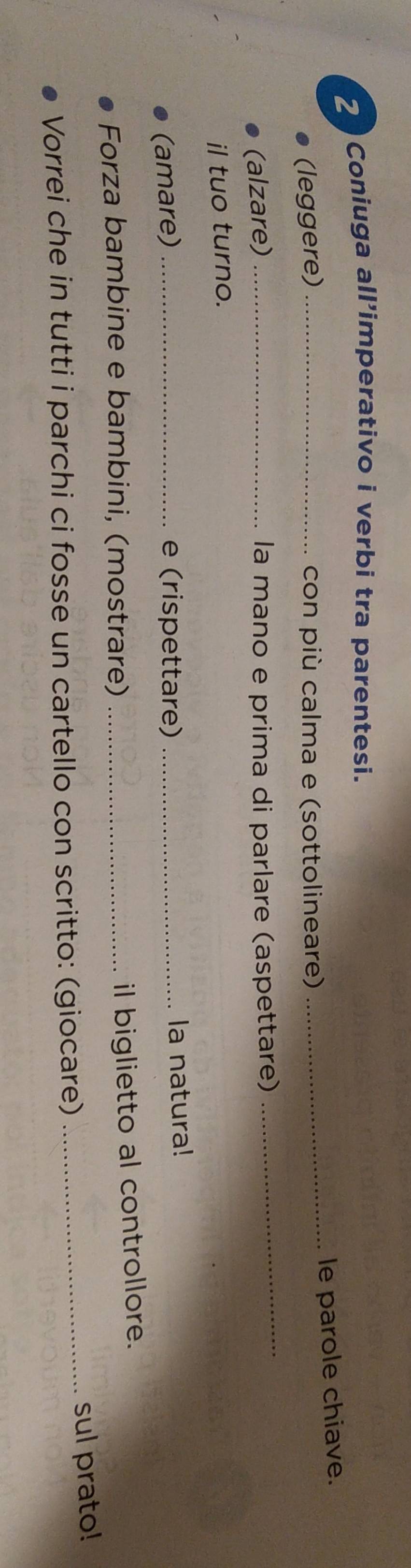 Coniuga all'imperativo i verbi tra parentesi. 
le parole chiave. 
(leggere) _ con più calma e (sottolineare) 
_ 
(alzare) _la mano e prima di parlare (aspettare) 
_ 
il tuo turno. 
(amare) _e (rispettare) _la natura! 
Forza bambine e bambini, (mostrare)_ 
il biglietto al controllore. 
_sul prato! 
Vorrei che in tutti i parchi ci fosse un cartello con scritto: (giocare)