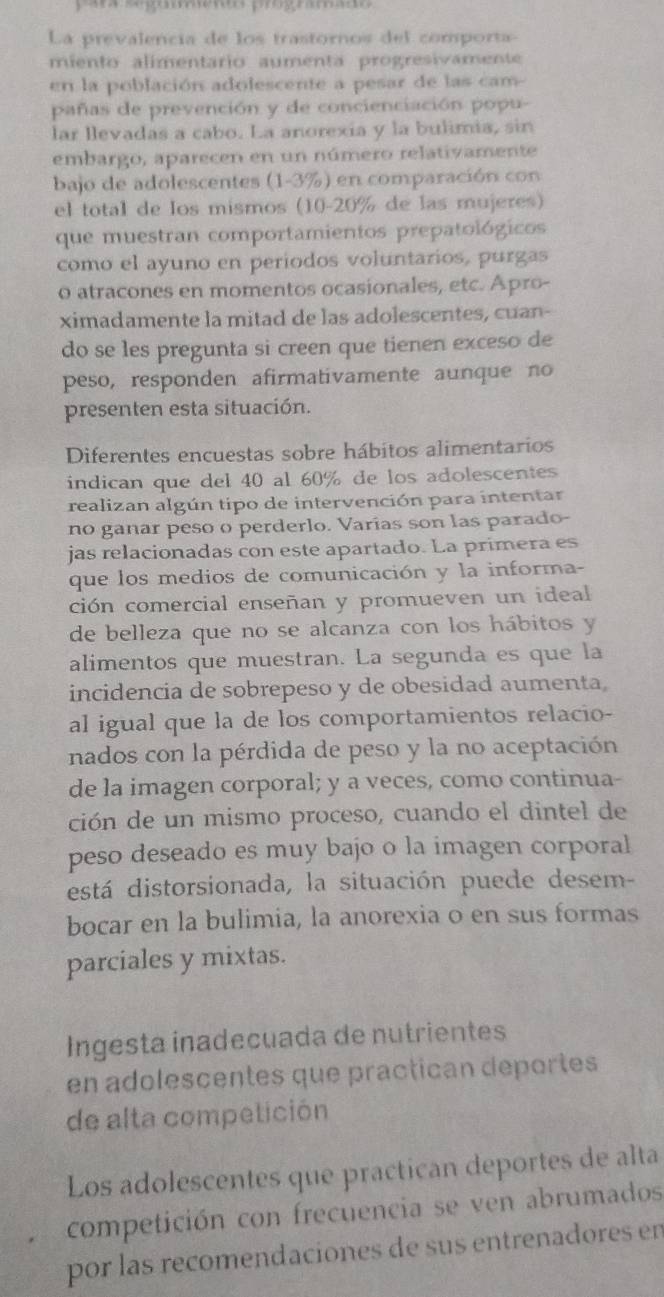 ara seguíento programado
La prevalencia de los trastornos del comporta
miento alimentario aumenta progresivamente
en la población adolescente a pesar de las cam-
pañas de prevención y de concienciación popu-
lar llevadas a cabo. La anorexia y la bulimia, sin
embargo, aparecen en un número relativamente
bajo de adolescentes (1-3%) en comparación con
el total de los mismos (10-20% de las mujeres)
que muestran comportamientos prepatológicos
como el ayuno en periodos voluntarios, purgas
o atracones en momentos ocasionales, etc. Apro-
ximadamente la mitad de las adolescentes, cuan-
do se les pregunta si creen que tienen exceso de
peso, responden afirmativamente aunque no
presenten esta situación.
Diferentes encuestas sobre hábitos alimentarios
indican que del 40 al 60% de los adolescentes
realizan algún tipo de intervención para intentar
no ganar peso o perderlo. Varías son las parado-
jas relacionadas con este apartado. La primera es
que los medios de comunicación y la informa-
ción comercial enseñan y promueven un ideal
de belleza que no se alcanza con los hábitos y
alimentos que muestran. La segunda es que la
incidencia de sobrepeso y de obesidad aumenta,
al igual que la de los comportamientos relacio-
nados con la pérdida de peso y la no aceptación
de la imagen corporal; y a veces, como continua-
ción de un mismo proceso, cuando el dintel de
peso deseado es muy bajo o la imagen corporal
está distorsionada, la situación puede desem-
bocar en la bulimia, la anorexia o en sus formas
parciales y mixtas.
Ingesta inadecuada de nutrientes
en adolescentes que practican deportes
de alta competición
Los adolescentes que practican deportes de alta
competición con frecuencia se ven abrumados
por las recomendaciones de sus entrenadores en