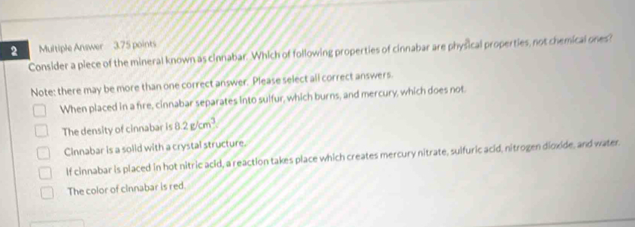 Multiple Answer 3.75 points
Consider a piece of the mineral known as cinnabar. Which of following properties of cinnabar are physical properties, not chemical ones?
Note: there may be more than one correct answer. Please select all correct answers.
When placed in a fire, cinnabar separates into sulfur, which burns, and mercury, which does not.
The density of cinnabar is 8.2g/cm^3
Cinnabar is a solid with a crystal structure.
If cinnabar is placed in hot nitric acid, a reaction takes place which creates mercury nitrate, suifuric acid, nitrogen dioxide, and water.
The color of cinnabar is red.