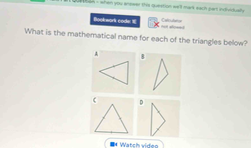 question - when you answer this question we'll mark each part individually 
Bookwork code: 1E Calculator 
not allowed 
What is the mathematical name for each of the triangles below? 
A 
B 
( 
D 
Watch video