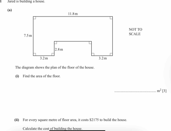 1Jared is building a house. 
(a) 
NOT TO 
SCALE 
The diagram shows the plan of the floor of the house. 
(i) Find the area of the floor. 
_ m^2[3]
(ii) For every square metre of floor area, it costs $2175 to build the house. 
Calculate the cost of building the house.