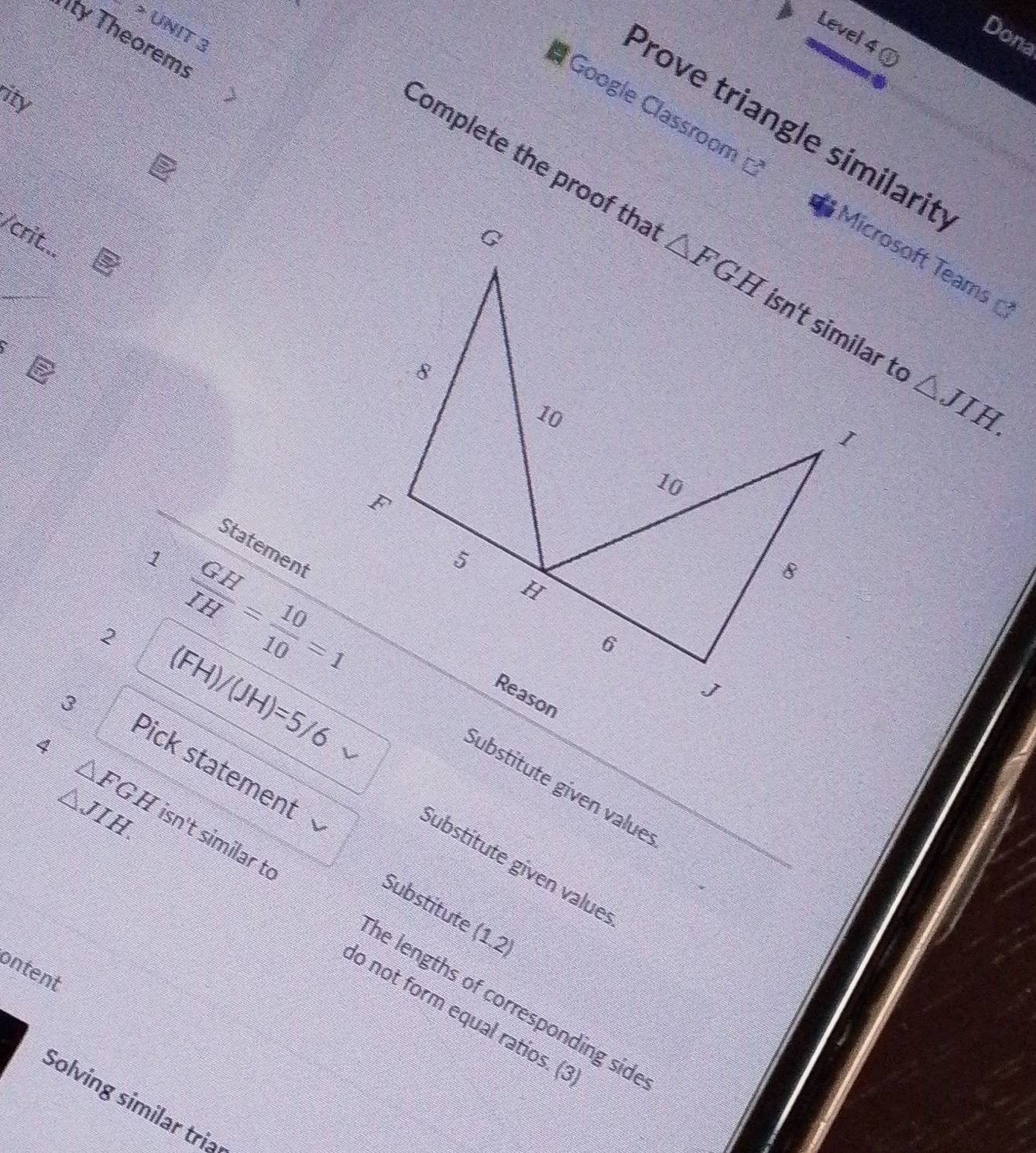 ty Theorem
Dona
Level 4 @
ity
I Google Classroom 
Prove triangle similarit
Complete the proof tha △ JIH.
/crit...
Microsoft Teams
a
Statement
1
2  GH/IH = 10/10 =1
(FH
3
/(JH)=5/6
Pick statement
△ FGH
Sübstitute given value
Sübstitute given value
Substitute (1.2
4 isn't similar to he lengths of corresponding sid
△ JIH. do not form equal ratios. (:
ontent
Solving similar tri>