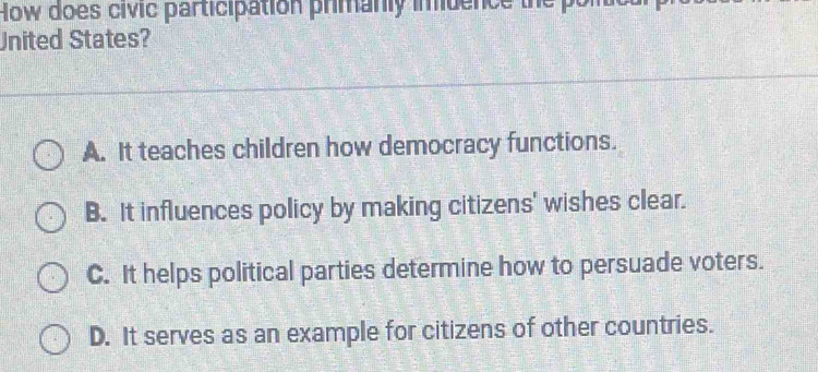 How does civic participation primanly imuence
United States?
A. It teaches children how democracy functions.
B. It influences policy by making citizens' wishes clear.
C. It helps political parties determine how to persuade voters.
D. It serves as an example for citizens of other countries.