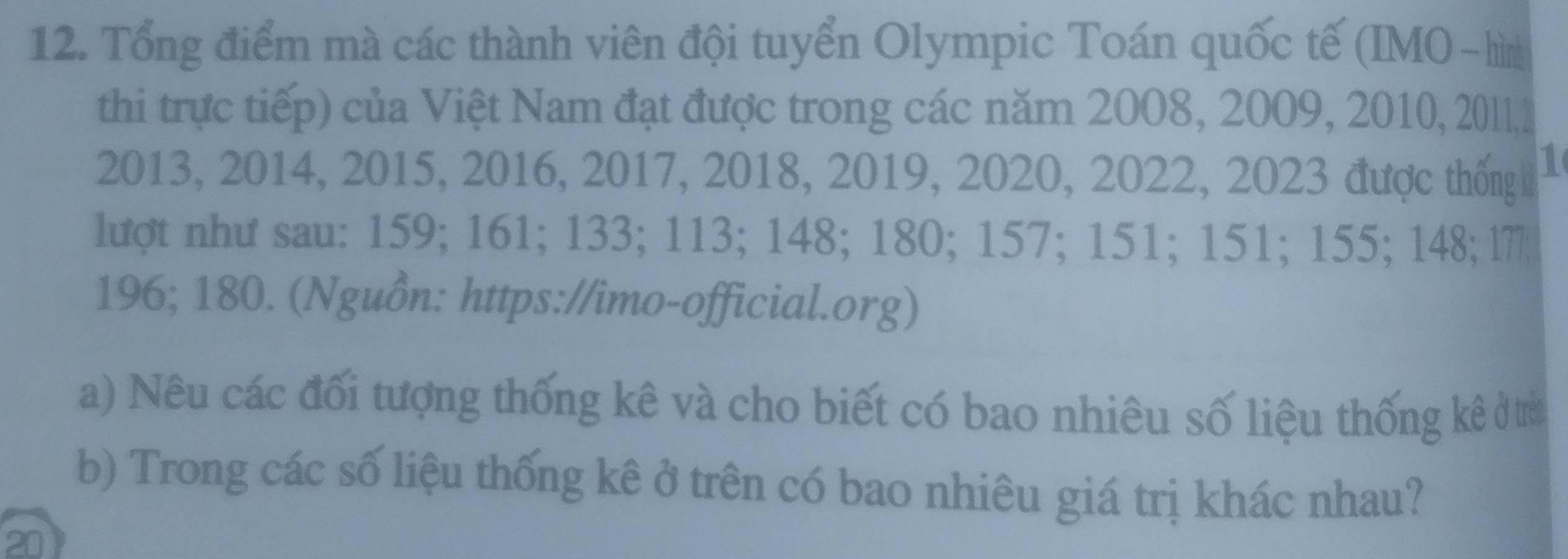 Tổng điểm mà các thành viên đội tuyển Olympic Toán quốc tế (IMO -hìn 
thi trực tiếp) của Việt Nam đạt được trong các năm 2008, 2009, 2010, 20111
2013, 2014, 2015, 2016, 2017, 2018, 2019, 2020, 2022, 2023 được thống 1 
lượt như sau: 159; 161; 133; 113; 148; 180; 157; 151; 151; 155; 148; 17
196; 180. (Nguồn: https://imo-official.org) 
a) Nêu các đối tượng thống kê và cho biết có bao nhiêu số liệu thống kê ở trì 
b) Trong các số liệu thống kê ở trên có bao nhiêu giá trị khác nhau? 
20