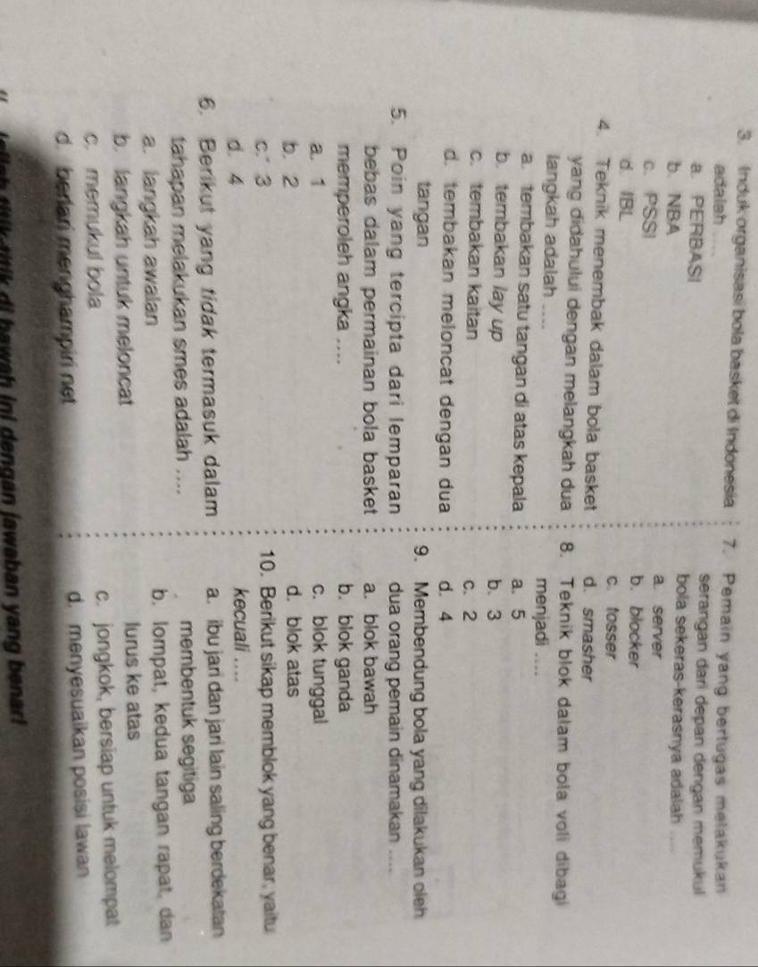 Induk organisasi bola basket di Indonesia 7. Pemain yang bertugas melakukan
adalah serangan dari depan dengan memukul
a. PERBASI bola sekeras-kerasnya adalah 
b. NBA a. server
c. PSSI b. blocker
d. IBL
c. tosser
4. Teknik menembak dalam bola basket d. smasher
yang didahului dengan melangkah dua 8. Teknik blok dalam bola voli dibagi
langkah adalah .... menjadi ....
a.tembakan satu tangan di atas kepala a. 5
b. tembakan lay up b. 3
c. tembakan kaitan c. 2
d. tembakan meloncat dengan dua d. 4
tangan 9. Membendung bola yang dilakukan oleh
5. Poin yang tercipta dari lemparan dua orang pemain dinamakan …
bebas dalam permainan bola basket a. blok bawah
memperoleh angka .... b. blok ganda
a. 1 c. blok tunggal
b. 2 d. blok atas
c. 3 10. Berikut sikap memblok yang benar, yaitu
d. 4
kecuali ....
6. Berikut yang tidak termasuk dalam a. ibu jari dan jari lain saling berdekatan
tahapan melakukan smes adalah .... membentuk segitiga
a. langkah awalan b. lompat, kedua tangan rapat, dan
b. langkah untuk meloncat lurus ke atas
c. memukul bola c. jongkok, bersiap untuk melompat
d. berlari menghampiri net d. menyesuaikan posisi lawan
s l i b a w h i dengan jawaban yang b enar!