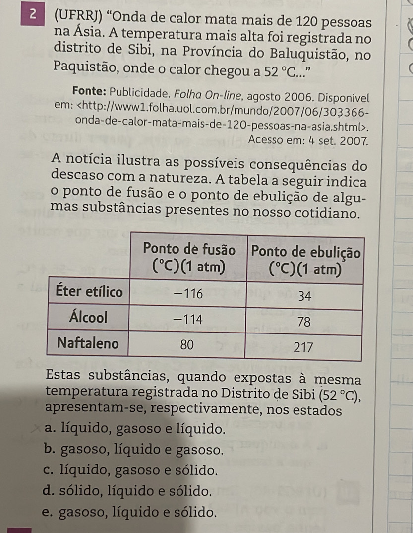 2 (UFRRJ) “Onda de calor mata mais de 120 pessoas
na Ásia. A temperatura mais alta foi registrada no
distrito de Sibi, na Província do Baluquistão, no
Paquistão, onde o calor chegou a 52°C...”
Fonte: Publicidade. Folha On-line, agosto 2006. Disponível
em:.
Acesso em: 4 set. 2007.
A notícia ilustra as possíveis consequências do
descaso com a natureza. A tabela a seguir indica
o ponto de fusão e o ponto de ebulição de algu-
mas substâncias presentes no nosso cotidiano.
Estas substâncias, quando expostas à mesma
temperatura registrada no Distrito de Sibi (52°C),
apresentam-se, respectivamente, nos estados
a. líquido, gasoso e líquido.
b. gasoso, líquido e gasoso.
c. líquido, gasoso e sólido.
d. sólido, líquido e sólido.
e. gasoso, líquido e sólido.