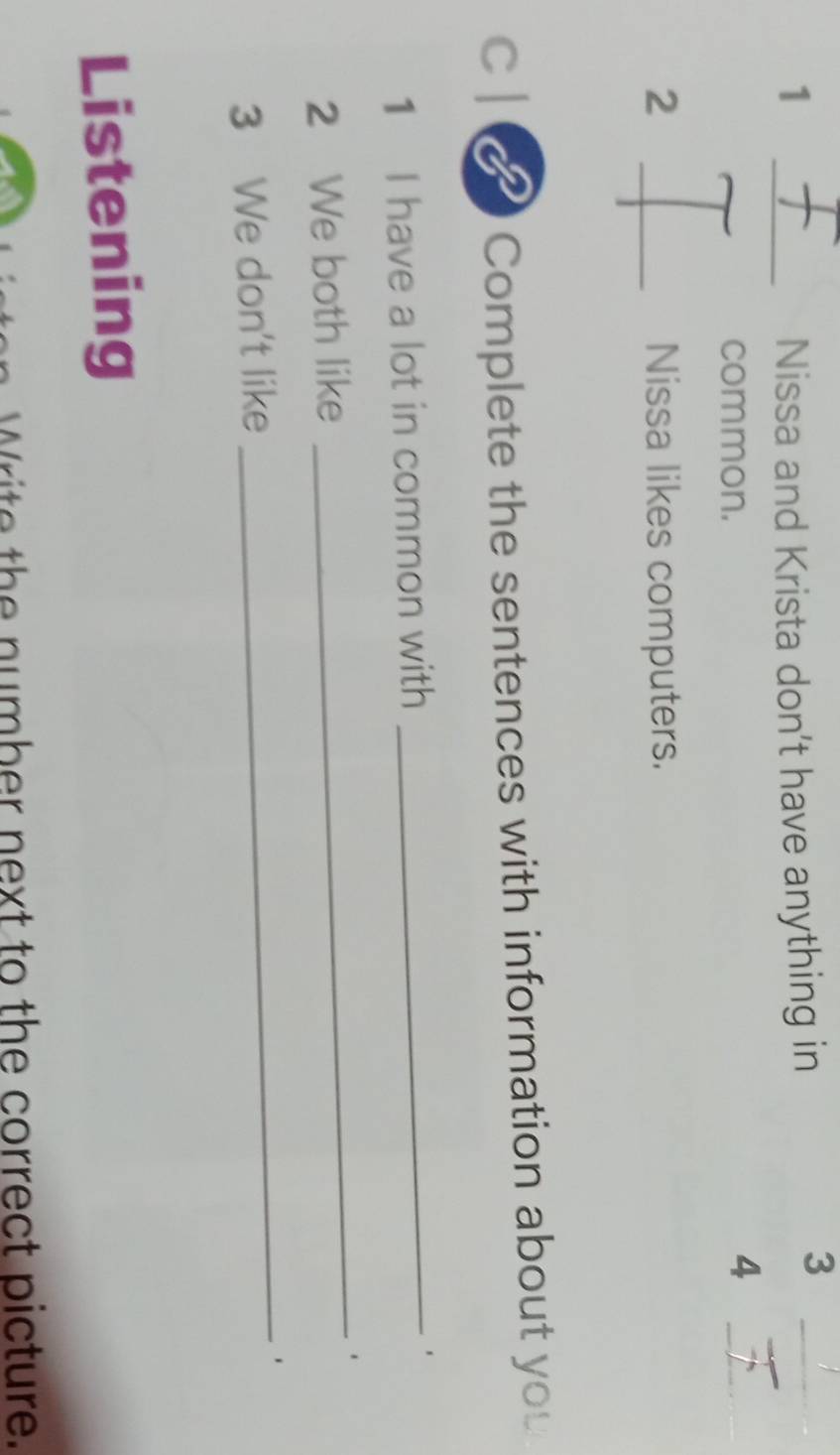 1 _Nissa and Krista don't have anything in 
_3 
common. 
_4 
2 _Nissa likes computers. 
c | a Complete the sentences with information about you 
1 I have a lot in common with 
_ 
2 We both like 
_ 
3 We don't like 
_ 
Listening 
Write the number next to the correct picture.
