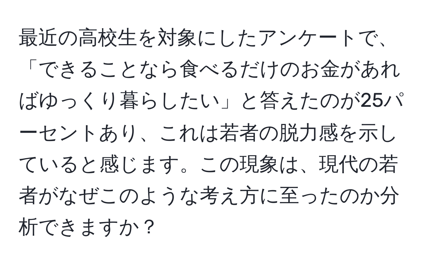 最近の高校生を対象にしたアンケートで、「できることなら食べるだけのお金があればゆっくり暮らしたい」と答えたのが25パーセントあり、これは若者の脱力感を示していると感じます。この現象は、現代の若者がなぜこのような考え方に至ったのか分析できますか？