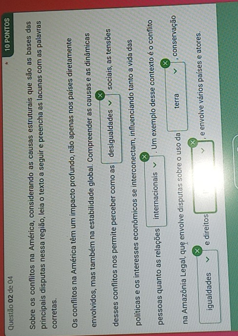 de 04 10 PONTOS 
Sobre os conflitos na América, considerando as causas estruturais que são as bases das 
principais disputas nessa região, leia o texto a seguir e preencha as lacunas com as palavras 
corretas. 
Os conflitos na América têm um impacto profundo, não apenas nos países diretamente 
envolvidos, mas também na estabilidade global. Compreender as causas e as dinâmicas 
desses conflitos nos permite perceber como as desigualdades sociais, as tensões 
políticas e os interesses econômicos se interconectam, influenciando tanto a vida das 
pessoas quanto as relações internacionais . Um exemplo desse contexto é o conflito 
× 
na Amazônia Legal, que envolve disputas sobre o uso da terra , conservação 
igualdades e direitos , e envolve vários países e atores.