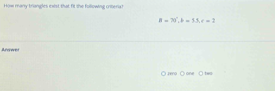 How many triangles exist that fit the following criteria?
B=70°, b=5.5, c=2
Answer
zero one two