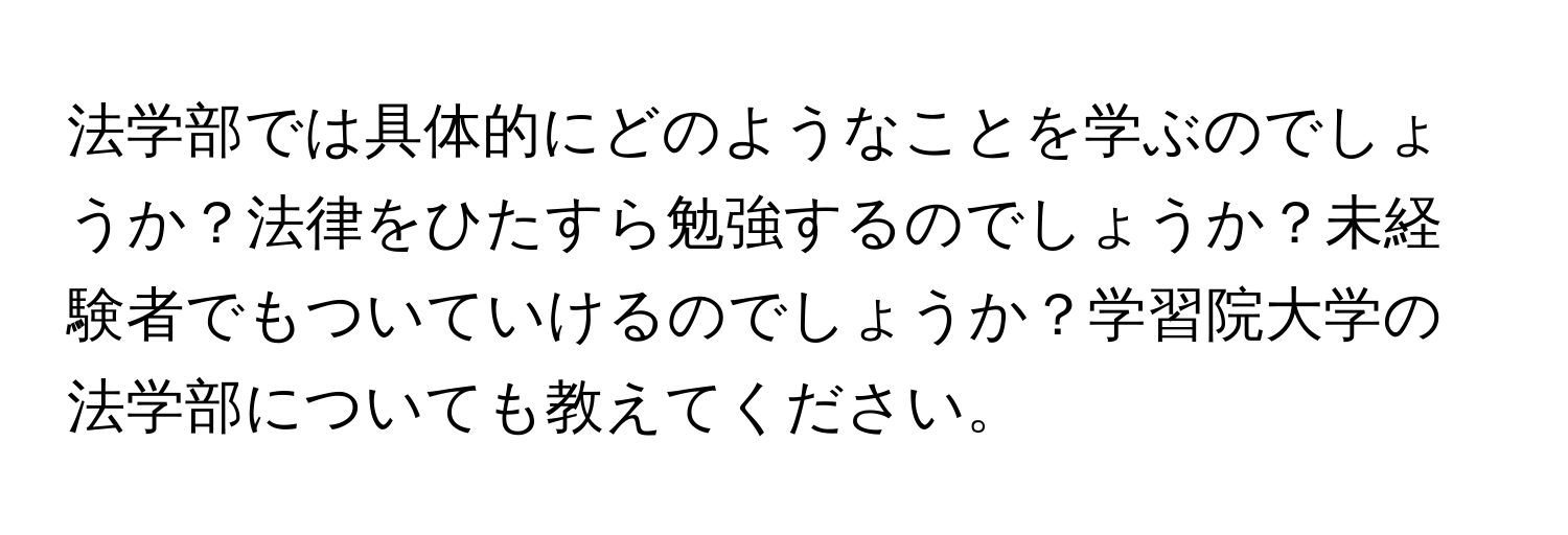 法学部では具体的にどのようなことを学ぶのでしょうか？法律をひたすら勉強するのでしょうか？未経験者でもついていけるのでしょうか？学習院大学の法学部についても教えてください。